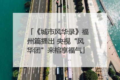 《城市风华录》福州篇播出 央视“风华团”来榕享福气
