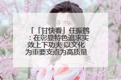「甘快看」任振鹤：在彰显特色追求实效上下功夫 以文化为重要支点为高质量发展增添动能
