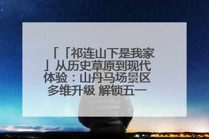 「祁连山下是我家」从历史草原到现代体验：山丹马场景区多维升级 解锁五一文旅新玩法