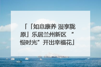 「如意康养 漫享陇原」乐居兰州新区 “慢时光”开出幸福花