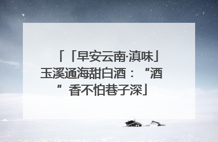 「早安云南·滇味」玉溪通海甜白酒：“酒”香不怕巷子深