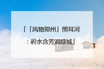 「风物郑州」熊耳河：碧水含芳润绿城