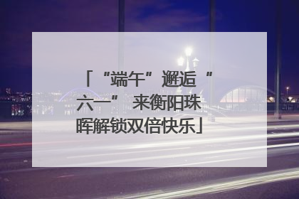 “端午”邂逅“六一” 来衡阳珠晖解锁双倍快乐