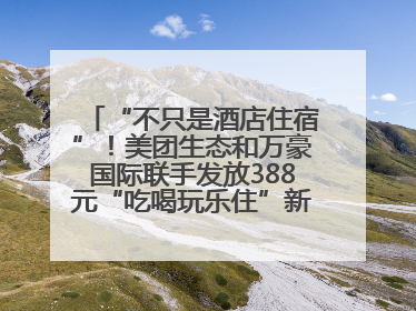 “不只是酒店住宿”！美团生态和万豪国际联手发放388元“吃喝玩乐住”新会员礼包