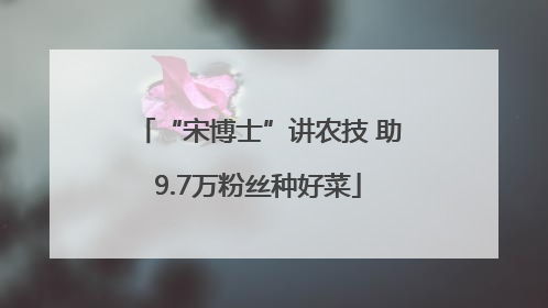 “宋博士”讲农技 助9.7万粉丝种好菜