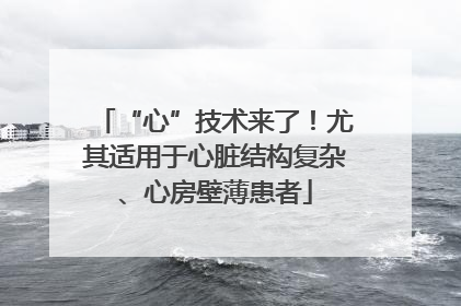 “心”技术来了！尤其适用于心脏结构复杂、心房壁薄患者