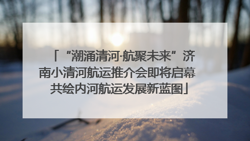 “潮涌清河·航聚未来”济南小清河航运推介会即将启幕 共绘内河航运发展新蓝图