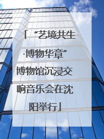 “艺境共生·博物华章”博物馆沉浸交响音乐会在沈阳举行