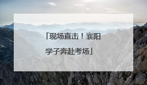 现场直击！襄阳学子奔赴考场