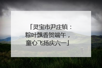 灵宝市尹庄镇：粽叶飘香贺端午，童心飞扬庆六一
