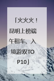 火火火！昆明上榜端午租车、入境游双TOP10