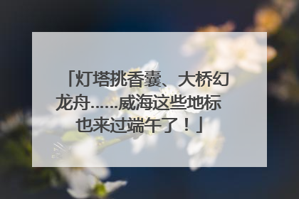 灯塔挑香囊、大桥幻龙舟……威海这些地标也来过端午了！