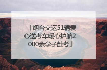 烟台交运51辆爱心送考车暖心护航2000余学子赴考