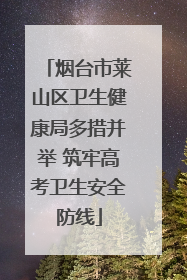 烟台市莱山区卫生健康局多措并举 筑牢高考卫生安全防线
