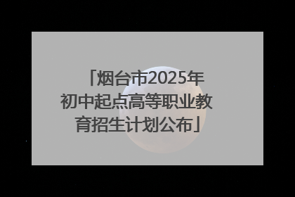 烟台市2025年初中起点高等职业教育招生计划公布