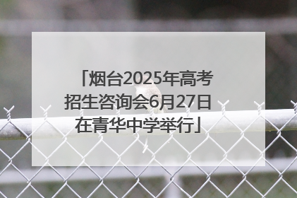 烟台2025年高考招生咨询会6月27日在青华中学举行