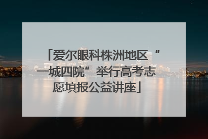 爱尔眼科株洲地区“一城四院”举行高考志愿填报公益讲座