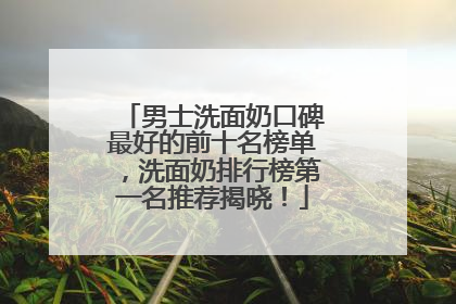 男士洗面奶口碑最好的前十名榜单，洗面奶排行榜第一名推荐揭晓！