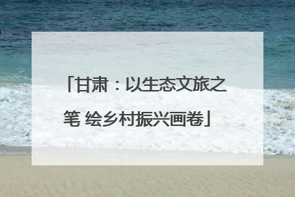 甘肃：以生态文旅之笔 绘乡村振兴画卷