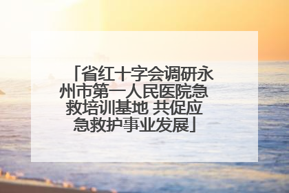 省红十字会调研永州市第一人民医院急救培训基地 共促应急救护事业发展