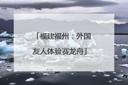 福建福州：外国友人体验赛龙舟