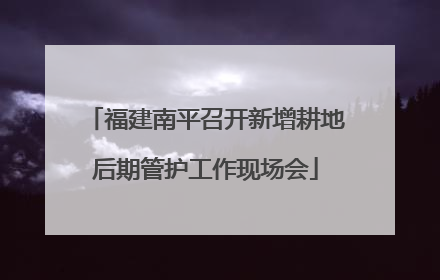 福建南平召开新增耕地后期管护工作现场会