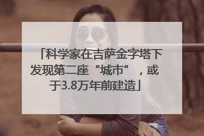 科学家在吉萨金字塔下发现第二座“城市”，或于3.8万年前建造
