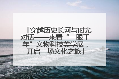 穿越历史长河与时光对话——来看“一眼千年”文物科技美学展，开启一场文化之旅