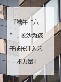 端午“六一”，长沙为孩子成长注入艺术力量