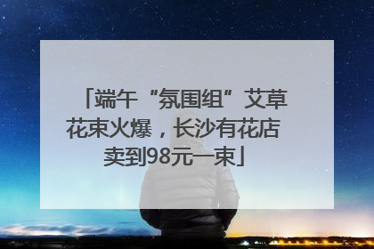 端午“氛围组”艾草花束火爆，长沙有花店卖到98元一束