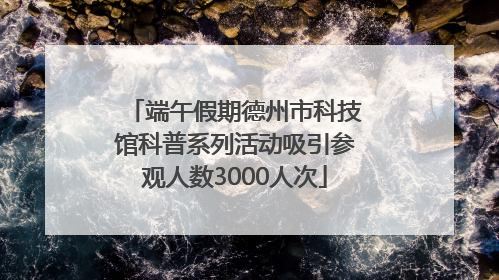 端午假期德州市科技馆科普系列活动吸引参观人数3000人次