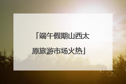 端午假期山西太原旅游市场火热