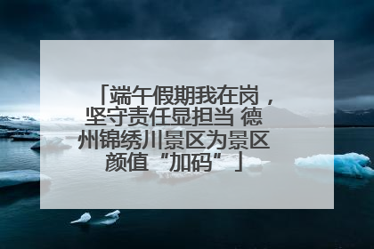 端午假期我在岗，坚守责任显担当 德州锦绣川景区为景区颜值“加码”