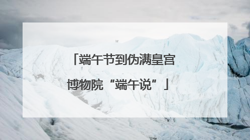 端午节到伪满皇宫博物院“端午说”