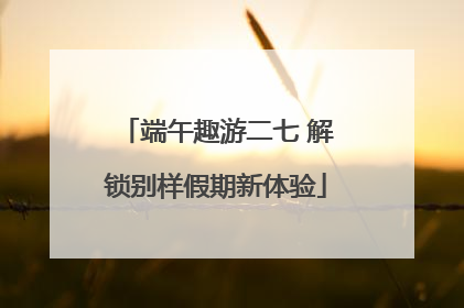 端午趣游二七 解锁别样假期新体验