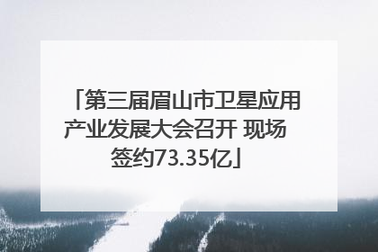 第三届眉山市卫星应用产业发展大会召开 现场签约73.35亿