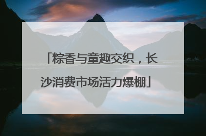 粽香与童趣交织，长沙消费市场活力爆棚