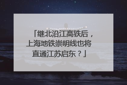 继北沿江高铁后，上海地铁崇明线也将直通江苏启东？