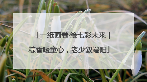 一纸画卷·绘七彩未来｜粽香暖童心，老少叙端阳