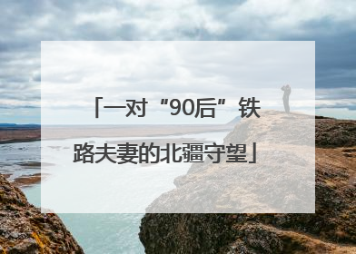 一对“90后”铁路夫妻的北疆守望