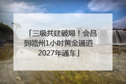 三级共建破局！会昌到赣州1小时黄金通道2027年通车