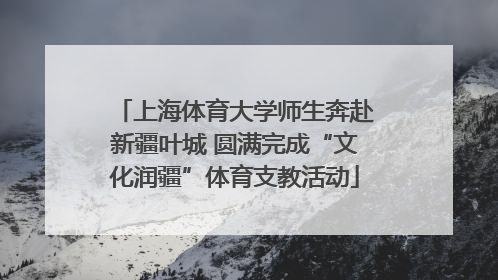 上海体育大学师生奔赴新疆叶城 圆满完成“文化润疆”体育支教活动