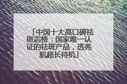 中国十大高口碑祛斑霜榜：国家唯一认证的祛斑产品，透亮肌超长待机