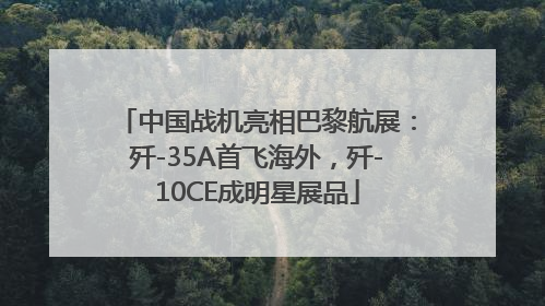 中国战机亮相巴黎航展：歼-35A首飞海外，歼-10CE成明星展品
