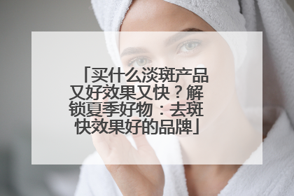 买什么淡斑产品又好效果又快？解锁夏季好物：去斑快效果好的品牌