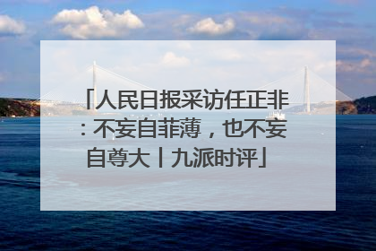 人民日报采访任正非：不妄自菲薄，也不妄自尊大丨九派时评