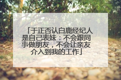 于正否认白鹿经纪人是自己表妹：不会跟同事做朋友，不会让亲友介入到我的工作