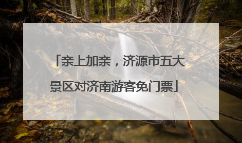 亲上加亲，济源市五大景区对济南游客免门票
