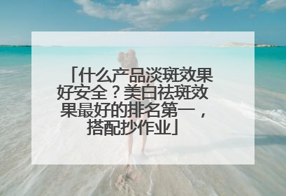 什么产品淡斑效果好安全？美白祛斑效果最好的排名第一，搭配抄作业