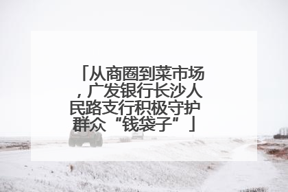从商圈到菜市场，广发银行长沙人民路支行积极守护群众“钱袋子”